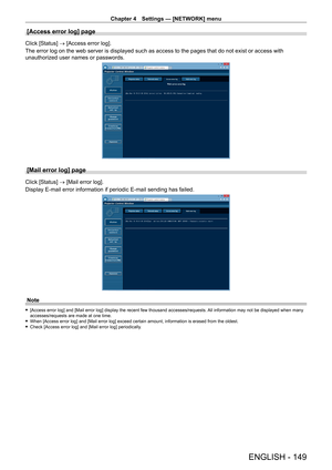 Page 149Chapter 4 Settings — [NETWORK] menu
ENGLISH - 149
[Access error log] page
Click [Status] → [Access error log].
The error log on the web server is displayed such as access to the pages that do not exist or access with 
unauthorized user names or passwords.
[Mail error log] page
Click [Status] → [Mail error log].
Display E-mail error information if periodic E-mail sending has failed.
Note
 f[Access error log] and [Mail error log] display the recent few thousand accesses/requests.  All information may not...