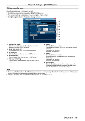 Page 151Chapter 4 Settings — [NETWORK] menu
ENGLISH - 151
[Network config] page
Click [Detailed set up] → [Network config].
 fClick [Network config] to display the  [CAUTION!]

 screen.
 fThe current settings are displayed by pressing the [Next] button.
 fClick [Change] to display the setting change screen.
1
2
3
4
5
6
7
8
1 [PROJECT OR NAME]
Enter the name of the projector. Enter the host name if it is 
required when using a DHCP server etc.
2
 
[DHCP
  ON], [DHCP OFF]
To enable the DHCP client function, set to...