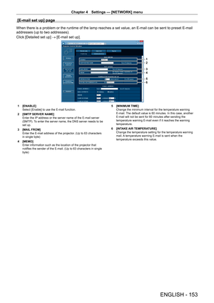 Page 153Chapter 4 Settings — [NETWORK] menu
ENGLISH - 153
[E-mail set up] page
When there is a problem or the runtime of the lamp reaches a set value, \
an E-mail can be sent to preset E-mail 
addresses (up to two addresses).
Click [Detailed set up] → [E-mail set up].
1
2
3
4
5
6
1 [ENABLE]
Select [Enable] to use the E-mail function.
2
 
[SMTP
  SERVER NAME]
Enter the IP address or the server name of the E-mail server 
(SMTP). To enter the server name, the DNS server needs to be 
set up.
3
 
[MAIL
  FROM]
Enter...