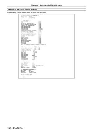 Page 156Chapter 4 Settings — [NETWORK] menu
156 - ENGLISH
Example of the E-mail sent for an error
The following E-mail is sent when an error has occurred.
=== P anas onic  pr ojec t or  r epor t ( E RRO R)  ===
P r ojec t or  T y pe  :  DZ 780
S er ial No  :  123456789012
-----  check syst em -----
M A I N CP U B US   [   O K   ]
F A N  [   O K   ]
INT AKE AIR T EMPERAT URE  [   O K   ]
O PT ICS MO DULE T EMPERAT URE  [   O K   ]
EXHAUST  AIR T EMPERAT URE  [   O K   ]
LAMP1 REMAIN T IME  [   O K   ]
LAMP2...