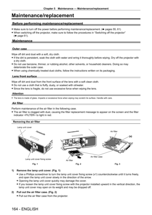 Page 164Chapter 5 Maintenance — Maintenance/replacement
164 - ENGLISH
Maintenance/replacement
Before performing maintenance/replacement
 fMake sure to turn of f the power before performing maintenance/replacement. ( x pages 55, 61)
 fWhen switching of

f the projector, make sure to follow the procedures in “Switching off the projector” 
(x
  page   61).
Maintenance
Outer case
Wipe off dirt and dust with a soft, dry cloth.
 fIf the dirt is persistent, soak the cloth with water and wring it thorou\
ghly before...