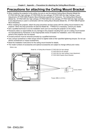 Page 194Chapter 6 Appendix — Precautions for attaching the Ceiling Mount Bracket
194 - ENGLISH
Precautions for attaching the Ceiling Mount Bracket
 fWhen installing the projector to the ceiling, be sure to use the optional Ceiling Mount Bracket (Model No.: 
ET
-

PKD120H (for high ceilings), ET
-
 PKD120S (for low ceilings), ET
-
 PKD130H (for High Ceilings, 6-axis 
Adjustment), ET
-

PKD130B (Projector Mount Bracket)) specified by Panasonic. The Ceiling Mount Bracket 
(Model No.: ET
-

PKD120H (for high...