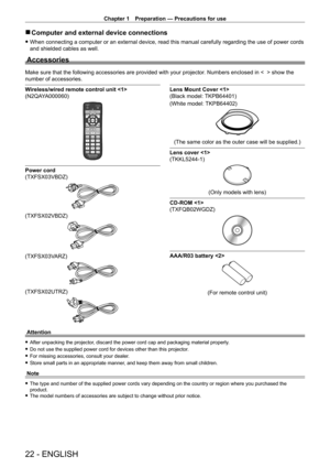 Page 22Chapter 1 Preparation — Precautions for use
22 - ENGLISH
 rComputer and external device connections
 fWhen connecting a computer or an external device, read this manual carefully regarding the use of power cords 
and shielded cables as well.
Accessories
Make sure that the following accessories are provided with your projector . Numbers enclosed in <    > show the 
number of accessories.
Wireless/wired remote control unit 
(N2QAYA000060)
Power cord 
(TXFSX03VBDZ)
(TXFSX02VBDZ)
(TXFSX03VARZ)
(TXFSX02UTRZ)...