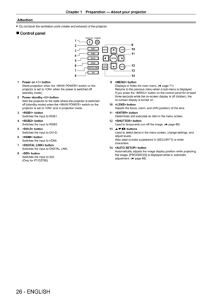 Page 26Chapter 1 Preparation — About your projector
26 - ENGLISH
Attention
 fDo not block the ventilation ports (intake and exhaust) of the projector .
 rControl panel
9
10
11
12
13
14
2
4 3 1
5
6
7
8
1 Power on <
b > button
Starts projection when the  switch on the 
projector is set to  when the power is switched off 
(standby mode).
2
 
Power standby <
 v> button
Sets the projector to the state where the projector is switched 
off (standby mode) when the  switch on the 
projector is set to  and in projection...