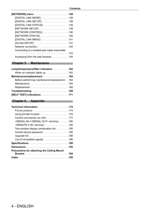 Page 44 - ENGLISH
Contents
[NETWORK] menu     138
[DIGIT
AL LINK MODE]
    
 138
[DIGIT
AL LINK SETUP]
    
 138
[DIGIT
AL LINK STATUS]
    
 139
[NETWORK SETUP]
    
 139
[NETWORK CONTROL]
    
 140
[NETWORK ST
ATUS]
    
 140
[DIGIT
AL LINK MENU]
    
 141
[Art-Net SETUP]
    
 141
Network connection
    
 142
Connecting to a twisted-pair-cable transmitter
 
  
 143
Accessing from the web browser
    
 144
Chapter 5 Maintenance
Lamp/temperature/filter indicators    162
When an indicator lights up
    
 162...