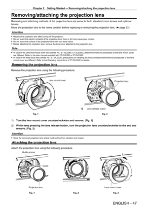 Page 47Chapter 2 Getting Started — Removing/attaching the projection lens
ENGLISH - 47
Removing/attaching the projection lens
Removing and attaching methods of the projection lens are same for both \
standard zoom lenses and optional 
lenses.
Move the projection lens to the home position before replacing or removing the projection lens. (x
  page   63)
Attention
 f Replace the projection lens after turning of f the projector. fDo not touch the electric contacts of the projection lens. Dust or dirt \
may cause...