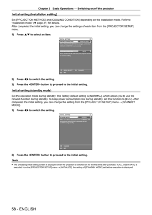 Page 58Chapter 3 Basic Operations — Switching on/off the projector
58 - ENGLISH
Initial setting (installation setting)
Set [PROJECTION METHOD] and [COOLING CONDITION] depending on the installation mode. Refer to 
“Installation mode” (x
  page   31) for details.
After completed the initial setting, you can change the settings of each item from the [PROJECT OR SETUP] 
menu.
1)
 
Press 
 as to select an item.
2/6
ENTERSET CHANGE
MENU SELECT
It may shorten the life of the lamp and projector if used 
in incorrect...