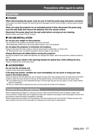 Page 11Precautions with regard to safety
ENGLISH - 11
Important  
Information
CAUTION
POWER
 
„
When disconnecting the power cord, be sure to hold the power plug and power connector.
If the power cord itself is pulled, the lead will become damaged, and fire, short-circuits or serious electric shocks 
will result.
When not using the projector for an extended period of time, disconnect the power plug 
from the wall outlet and remove the batteries from the remote control.
Disconnect the power plug from the...