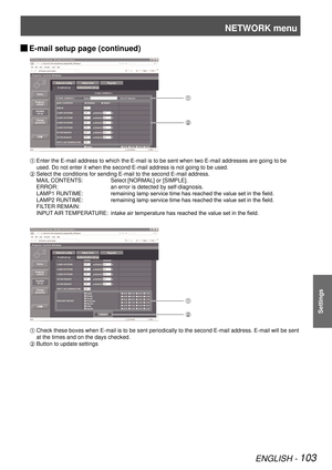 Page 103NETWORK menu
ENGLISH - 103
Settings
E-mail setup page (continued) 
J
 
Enter the E-mail address to which the E-mail is to be sent when two E-mail addresses are going to be 
used. Do not enter it when the second E-mail address is not going to be \
used.
 Select the conditions for sending E-mail to the second E-mail address.
MAIL CONTENTS: Select [NORMAL] or [SIMPLE].
ERROR: an error is detected by self-diagnosis.
LAMP1 RUNTIME: remaining lamp service time has reached the value set in the field.
LAMP2...