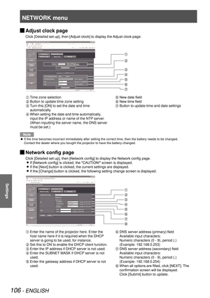 Page 106NETWORK menu
106 - ENGLISH
Settings
 
JAdjust clock page
Click [Detailed set up], then [Adjust clock] to display the Adjust clock page.
 
Time zone selection
 Button to update time zone setting
  Turn this [ON] to set the date and time 
automatically.
 When setting the date and time automatically, 
input the IP address or name of the NTP server.  
(When inputting the server name, the DNS server 
must be set.)
 New date field
 New time field
 Button to update time and date settings
Note
If the time...