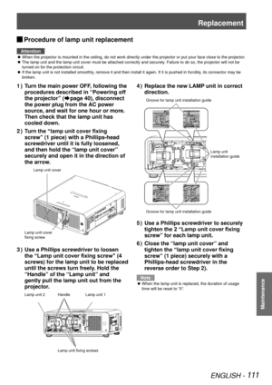 Page 111Replacement
ENGLISH - 111
Maintenance
 
JProcedure of lamp unit replacement
Attention
When the projector is mounted in the ceiling, do not work directly under\
 the projector or put your face close to the projector.
 
z
The lamp unit and the lamp unit cover must be attached correctly and sec\
urely. Failure to do so, the projector will not be 
 
z
turned on for the protection circuit.
If the lamp unit is not installed smoothly, remove it and then install it again. If it is pushed in forcibly, its...