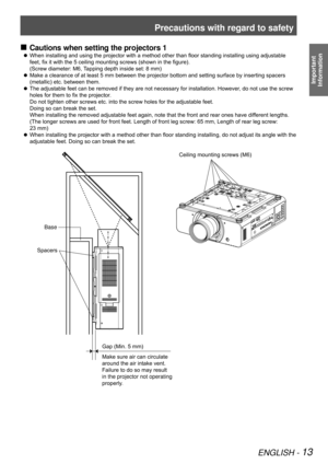 Page 13Precautions with regard to safety
ENGLISH - 13
Important  
Information
Cautions when setting the projectors 1
 
„
When installing and using the projector with a method other than floor standing installing using adjustable 
 
z
feet, fix it with the 5 ceiling mounting screws (shown in the figure).  
(Screw diameter: M6, Tapping depth inside set: 8 mm)
Make a clearance of at least 5 mm between the projector bottom and setting surface by inserting spacers 
 
z
(metallic) etc. between them.
The...