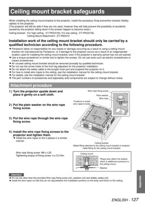 Page 127Ceiling mount bracket safeguards
ENGLISH - 127
Appendix
Ceiling mount bracket safeguards
When installing the ceiling mount bracket to the projector, install the accessory Drop-prevention bracket (Safety 
cables) to the projector.
(The projector will still be safe if they are not used, however they wi\
ll help prevent the possibility of accidents 
caused by the projector falling down if the screws happen to become loos\
e.)
Ceiling bracket :  For high ceiling : ET-PKD310H, For low ceiling : ET-PKD310S,...