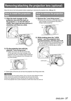 Page 37ENGLISH - 37
Getting Started
Removing/attaching the projection lens (optional)
Move the lens to the home position before replacing or removing the proj\
ection lens. (Æpage 43)
How to install the projection 
lens
Align the mark (orange) on the 
1  ) 
projection lens with the mark on 
the projector (
 on the left side of 
LOCK), then insert the lens and turn it 
clockwise until there is a click.
Fix the projection lens with the 
2  ) 
attached “Lens fixing screw”. Û
Tighten the screw into the first screw...