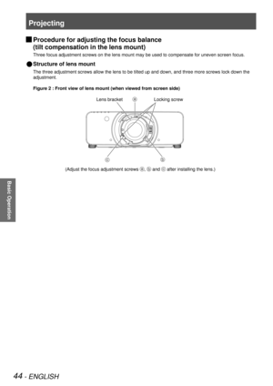 Page 44Projecting
44 - ENGLISH
Basic Operation
 
JProcedure for adjusting the focus balance  
(tilt compensation in the lens mount)
Three focus adjustment screws on the lens mount may be used to compensat\
e for uneven screen focus.
Structure of lens mount 
 
Q
The three adjustment screws allow the lens to be tilted up and down, and\
 three more screws lock down the 
adjustment.
Figure 2 : Front view of lens mount (when viewed from screen side)
Lens bracketLocking screw
(Adjust the focus adjustment screws ,...