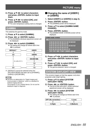 Page 55PICTURE menu
ENGLISH - 55
Settings
Press ▲▼◄► to select characters 
5  ) 
and press  button to input 
them.
Press ▲▼◄► to select [OK], and 
6. 
press  button.
The color temperature setting name is changed. 
z
GAMMA
This switches the gamma mode.
Press ▲▼ to select [GAMMA].
1  ) 
Press ◄► or  button.
2  ) 
The [GAMMA] individual adjustment screen will  
z
be displayed.
Press ◄► to switch [GAMMA].
3  ) 
The setting will change as follows each time  
z
◄► is pressed.
DEFAULT *USER1
2.8 USER2
DICOM SIM.
1.0...