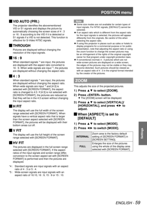 Page 59POSITION menu
ENGLISH - 59
Settings
VID AUTO (PRI.) 
J
The projector identifies the abovementioned 
VID or S1 signals and displays the picture by 
automatically choosing the screen sizes of 4 : 3 
or 16 : 9 according to the VID if it is detected or 
S1 signals if a VID is not detected. This function is 
effective for S-Video NTSC signals.
 
JTHROUGH
Pictures are displayed without changing the 
resolution of the input signals.
 
J16 : 9
When standard signals *4 are input, the pictures 
are displayed with...