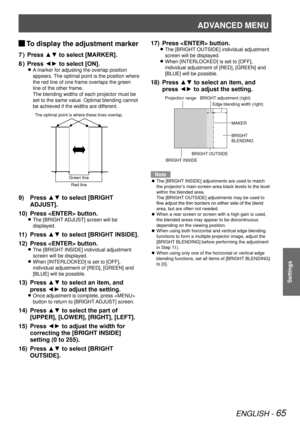 Page 65ADVANCED MENU
ENGLISH - 65
Settings
 
JTo display the adjustment marker
Press ▲▼ to select [MARKER].
7  ) 
Press ◄► to select [ON].
8  ) 
A marker for adjusting the overlap position  
z
appears. The optimal point is the position where 
the red line of one frame overlaps the green 
line of the other frame.
The blending widths of each projector must be 
set to the same value. Optimal blending cannot 
be achieved if the widths are different.
Press ▲▼ to select [BRIGHT 
9) 
ADJUST].
Press  button.
10) 
The...