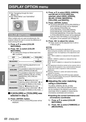 Page 6868 - ENGLISH
Settings
See “Navigating through the menu”   
z
(Æpage  49).
See “MAIN MENU” and “SUB MENU”  
 
z
(Æpage  50).
COLOR MATCHING
When multiple sets are used simultaneously, this 
projector allows the user to correct the difference of 
colors among the sets.
Press ▲▼ to select [COLOR 
1  ) 
MATCHING].
Press ◄► to switch [COLOR 
2  ) 
MATCHING].
The setting will change as follows each time  
z
◄► is pressed.
OFF3COLORS7COLORS
MEASURED709MODE
OFF Color matching adjustment is not 
carried out....