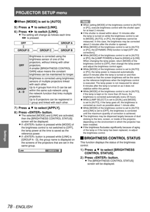 Page 78PROJECTOR SETUP menu
78 - ENGLISH
Settings
When [MODE] is set to [AUTO] 
Q
Press ▲▼ to select [LINK].
5  ) 
Press ◄► to switch [LINK].
6  ) 
The setting will change as follows each time  
z
◄► is pressed.
OFFGROUP A
GROUP DGROUP CGROUP B
OFF Brightness is corrected using the 
brightness sensor of one of the 
projectors, without linking with other 
projectors.
A smaller [BRIGHTNESS CONTROL 
GAIN] value means the constant 
brightness can be maintained for longer.
GROUP   A - D Brightness is corrected using...