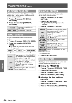 Page 84PROJECTOR SETUP menu
84 - ENGLISH
Settings
NO SIGNAL SHUT-OFF
You can set the timer to switch off the power of the 
projector after a certain period of time automatically 
when no signal is detected.
Press ▲▼ to select [NO SIGNAL 
1  ) 
SHUT-OFF].
Press ◄► to switch [NO SIGNAL 
2  ) 
SHUT-OFF].
DISABLE Deactivate the NO SIGNAL 
SHUT-OFF.
10MIN. - 90MIN. At intervals of 10 minutes.
REMOTE2 MODE
You can customize the [REMOTE 2 IN] terminal 
function.
Press ▲▼ to select [REMOTE2 MODE].
1  ) 
Press ◄► to...