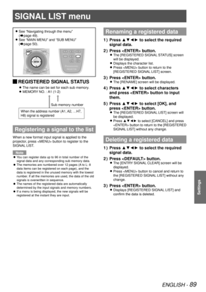 Page 89ENGLISH - 89
Settings
See “Navigating through the menu”   
z
(Æpage  49).
See “MAIN MENU” and “SUB MENU”  
 
z
(Æpage  50).
 
JREGISTERED SIGNAL STATUS
The name can be set for each sub memory. 
z
MEMORY NO. : A1 (1-2) 
z
Registering a signal to the list
When a new format input signal is applied to the 
projector, press  button to register to the 
SIGNAL LIST.
Note
You can register data up to 96 in total number of the 
 
z
signal data and any corresponding sub memory data.
The memories are numbered over...