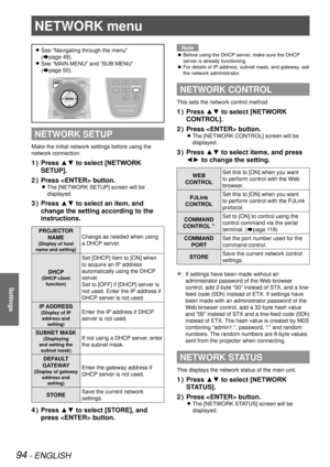 Page 9494 - ENGLISH
Settings
NETWORK menu
See “Navigating through the menu”   
z
(Æpage  49).
See “MAIN MENU” and “SUB MENU”  
 
z
(Æpage  50).
NETWORK SETUP
Make the initial network settings before using the 
network connection.
Press ▲▼ to select [NETWORK 
1  ) 
SETUP].
Press  button.
2  ) 
The [NETWORK SETUP] screen will be  
z
displayed.
Press ▲▼ to select an item, and 
3  ) 
change the setting according to the 
instructions.
PROJECTOR  
NAME
(Display of host 
name and setting)
Change as needed when using...