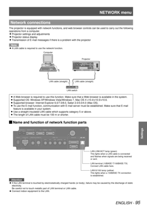 Page 95NETWORK menu
ENGLISH - 95
Settings
Network connections
The projector is equipped with network functions, and web browser contro\
ls can be used to carry out the following 
operations from a computer.Projector settings and adjustments
 
z
Projector status display 
z
Transmission of E-mail messages if there is a problem with the projector 
z
Note
A LAN cable is required to use the network function.
 
z
A Web browser is required to use this function. Make sure that a Web browser is available in the system....