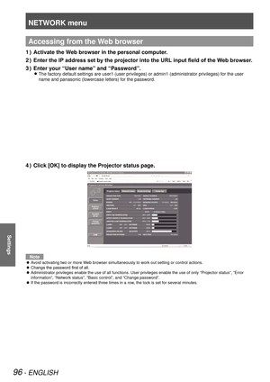 Page 96NETWORK menu
96 - ENGLISH
Settings
Accessing from the Web browser
Activate the Web browser in the personal computer.
1  ) 
Enter the IP address set by the projector into the URL input field of the Web browser.
2  ) 
Enter your “User name” and “Password”.
3  ) 
The factory default settings are user1 (user privileges) or admin1 (a\
dministrator privileges) for the user  
z
name and panasonic (lowercase letters) for the password.
Click [OK] to display the Projector status page.
4  ) 
Note
Avoid activating...