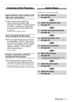 Page 11 
ENGLISH - 11
Features of the Projector
High luminance, high contrast, and 
high color reproduction
 /£With a unique optical system and 
advanced lamp drive system, high 
luminance of 10
  000   lm
*1 and high contrast 
of 10
 
000:1, and high color reproduction 
are achieved even with its compact size.
*1 For PT- DX100U
PT- DZ870U and PT- DW830U is 8   500   lm.
Easy and highly flexible setup
 /£Easy and highly flexible setup is achieved 
by compatibility to DIGIT
AL LINK and Art-
Net, 3D function...