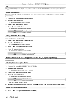 Page 102Chapter 4 Settings — [DISPLAY OPTION] menu
102 - ENGLISH
Note
 fEven if [OSD MEMOR Y] is set to [ON], the cursor position will not be held when the  switch of the projector body is turned 
.
Setting [INPUT GUIDE]
Set whether to display the input guide (input terminal name, signal name, and memory number currently selected) in the position set in the 
[OSD POSITION].
1) Press  as to select [ON-SCREEN DISPLAY].
2)  
Press the  button.
 f The  [ON-SCREEN DISPLAY] screen is displayed.
3) Press  as to select...