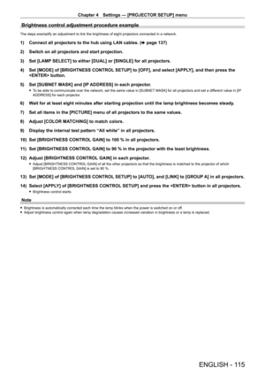 Page 115Chapter 4 Settings — [PROJECTOR SETUP] menu
ENGLISH - 115
Brightness control adjustment procedure example
The steps exemplify an adjustment to link the brightness of eight projectors connected in a network.
1) Connect all projectors to the hub using LAN cables. (x   page   137)
2)  
Switch on all projectors and start projection.
3)

 
Set [LAMP
  SELECT] to either [DUAL] or [SINGLE] for all projectors.
4)
 
Set [MODE] of [BRIGHTNESS CONTROL
  SETUP] to [OFF], and select [APPLY], and then press the...