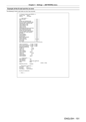 Page 151Chapter 4 Settings — [NETWORK] menu
ENGLISH - 151
Example of the E-mail sent for an error
The following E-mail is sent when an error has occurred.
=== P anas onic  pr ojec t or  r epor t(E RRO R) ===
P r ojec t or  T y pe  :  DZ 870
S er ial No  :  S H1234567
-----  check syst em -----
M A I N CP U B US   [    O K    ]
F A N  [    O K    ]
INT AKE AIR T EMPERAT URE  [    O K    ]
O PT ICS MO DULE T EMPERAT URE  [    O K    ]
ARO UND LAMP T EMPERAT URE  [    O K    ]
LAMP1 REMAIN T IME  [    O K    ]...