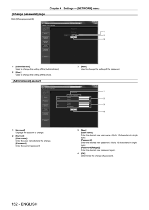 Page 152Chapter 4 Settings — [NETWORK] menu
152 - ENGLISH
[Change password] page
Click [Change password].
1
2
3
1 [Administrator]
Used to change the setting of the [Administrator].
2
 
[User]
Used to change the setting of the [User]. 3

 [Next]
Used to change the setting of the password.
[Administrator] account
1
2
3
4
1 [Account]
Displays the account to change.
2
 
[Current]
[User name]:
Enter the user name before the change.
[Password]:
Enter the current password. 3

 [New]
[User name]:
Enter the desired new...