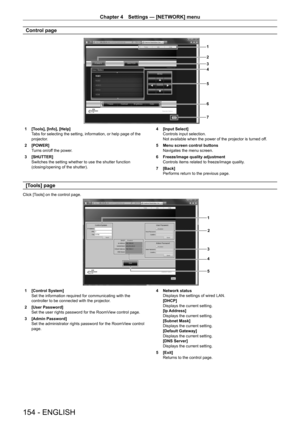 Page 154Chapter 4 Settings — [NETWORK] menu
154 - ENGLISH
Control page
1
2
3
4
5
6
7
1 [Tools], [Info], [Help]Tabs for selecting the setting, information, or help page of the 
projector.
2
 
[POWER]
T

urns on/off the power.
3
 
[SHUTTER]
Switches the setting whether to use the shutter function 
(closing/opening of the shutter). 4

 [Input Select]
Controls input selection.
Not available when the power of the projector is turned of
f.
5
 
Menu screen control buttons
Navigates the menu screen.
6

 
Freeze/image...