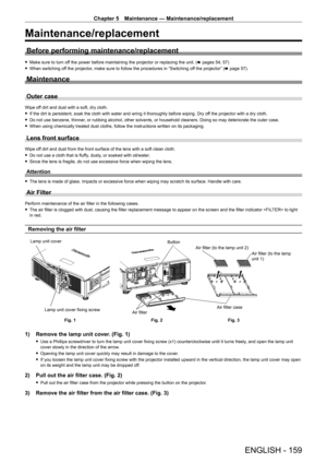 Page 159Chapter 5 Maintenance — Maintenance/replacement
ENGLISH - 159
Maintenance/replacement
Before performing maintenance/replacement
 fMake sure to turn of f the power before maintaining the projector or replacing the unit. ( x pages 54, 57)
 fWhen switching of

f the projector, make sure to follow the procedures in “Switching off the projector” (x   page   57).
Maintenance
Outer case
Wipe off dirt and dust with a soft, dry cloth.
 fIf the dirt is persistent, soak the cloth with water and wring it thoroughly...