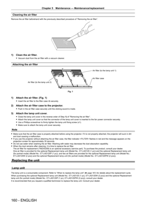 Page 160Chapter 5 Maintenance — Maintenance/replacement
160 - ENGLISH
Cleaning the air filter
Remove the air filter beforehand with the previously described procedure of “Removing the air filter”.
1) Clean the air filter.
 fVacuum dust from the air filter with a vacuum cleaner.
Attaching the air filter
Fig. 1
Air filter (to the lamp unit 2)
Air filter case Air filter (to the lamp unit 1)
1) Attach the air filter
. (Fig. 1)
 fInsert the air filter to the filter case rib securely .
2) Attach the air filter case to...