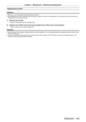 Page 163Chapter 5 Maintenance — Maintenance/replacement
ENGLISH - 163
Replacing the air filter
Attention
 f Make sure to turn of f the power before replacing the air filter. fWhen attaching the air filter
, make sure that the projector is stable, and perform the replacement in a safe place where the unit will not be 
damaged even if you drop the air filter.
1) Remove the air filter .
 fRefer to “Removing the air filter” ( x   page   159).
2) Replace the air filter to the new one and attach the air filter case to...