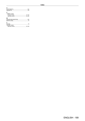 Page 189Index
ENGLISH - 189
U[UNIFORMITY]    103
Upgrade Kit
     178
V button
Projector body     27,   62
Remote control
     25,   62
W[WAVEFORM MONITOR]    105
[WHITE GAIN]
     7 4
Z[ZOOM]     7 9
 button Remote control
    
 25,   58  