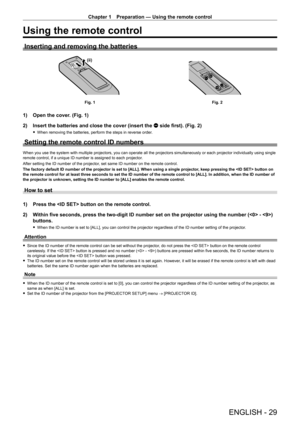 Page 29Chapter 1 Preparation — Using the remote control
ENGLISH - 29
Using the remote control
Inserting and removing the batteries
(ii)(i)
Fig. 1Fig. 2
1) Open the cover. (Fig. 1)
2)  
Insert the batteries and close the cover (insert the 
 m side first). (Fig. 2)
 fWhen removing the batteries, perform the steps in reverse order .
Setting the remote control ID numbers
When you use the system with multiple projectors, you can operate all the projectors simultaneously or each projector individually using single...