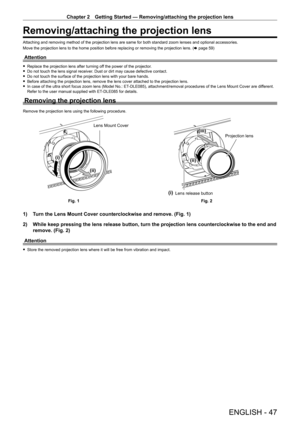 Page 47Chapter 2 Getting Started — Removing/attaching the projection lens
ENGLISH - 47
Removing/attaching the projection lens
Attaching and removing method of the projection lens are same for both standard zoom lenses and optional accessories.
Move the projection lens to the home position before replacing or removing the projection lens. (x
  page   59)
Attention
 fReplace the projection lens after turning of f the power of the projector. fDo not touch the lens signal receiver
. Dust or dirt may cause defective...