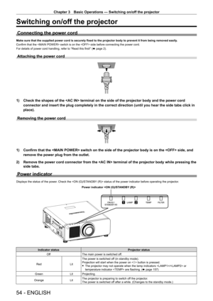 Page 54Chapter 3 Basic Operations — Switching on/off the projector
54 - ENGLISH
Switching on/off the projector
Connecting the power cord
Make sure that the supplied power cord is securely fixed to the projector body to prevent it from being removed easily.
Confirm that the  switch is on the  side before connecting the power cord.
For details of power cord handling, refer to “Read this first!” ( x page 2).
Attaching the power cord
1) Check the shapes of the  terminal on the side of the projector bo\
dy and the...