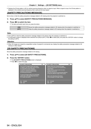 Page 94Chapter 4 Settings — [3D SETTINGS] menu
94 - ENGLISH
 fDisplays the 3D test pattern in 60   Hz vertical scanning frequency when no signal is input. When a signal is input, the 3D test pattern is 
displayed in the vertical scanning frequency that is same as the input signal.
[SAFETY PRECAUTIONS MESSAGE]
Set to show or hide the safety precautions message related to 3D viewing when the projector is switched on.
1) Press  as to select [SAFETY PRECAUTIONS MESSAGE].
2)  
Press 
 qw to switch the item.
 fThe...