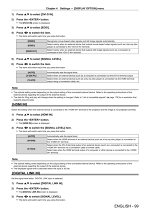 Page 99Chapter 4 Settings — [DISPLAY OPTION] menu
ENGLISH - 99
1) Press as to select [DVI-D IN].
2)  
Press the  button.
 f The  [DVI-D IN] screen is displayed.
3) Press  as to select [EDID].
4)  
Press 
 qw to switch the item.
 fThe items will switch each time you press the button.
[EDID3] Recognizes movie-based video signals and still image signals automatically .
[EDID1] Select mainly when an external device that outputs movie-based video signals (such as a blu-ray disc 
player) is connected to the...