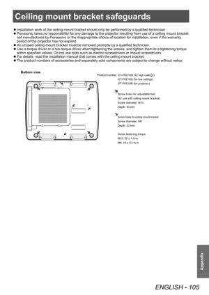 Page 105Ceiling mount bracket safeguards
ENGLISH - 105
Appendix
Ceiling mount bracket safeguards
 zInstallation work of the ceiling mount bracket should only be performed by a qualified technician.
 zPanasonic takes no responsibility for any damage to the projector resulting from use of a ceiling mount bracket 
not manufactured by Panasonic or the inappropriate choice of location for installation, even if the warranty 
period of the projector has not expired.
 zAn unused ceiling mount bracket must be removed...