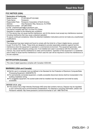 Page 3Read this first!
ENGLISH - 3
Important 
Information
FCC NOTICE (USA)
Declaration of Conformity
Model Number: 
 
PT
 -EX16KU/PT-EX16KE
Trade Name: 
 
Panasonic
Responsible Party: 

 
Panasonic Corporation of North 
 America
Address:
 
One Panasonic W
 ay, Secaucus, NJ 07094
Telephone number: 
 
(877)803-8492
E-mail: 

 
projectorsupport@us.panasonic.com
This device complies with Part 15 of the FCC Rules.
Operation is subject to the following two conditions:
(1) 

This device may not cause harmful...