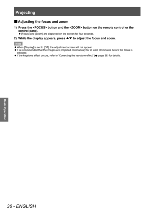 Page 36Projecting
36 - ENGLISH
Basic Operation
■
■ Adjusting the focus and zoom
1) Press the  button and the  button on the remote control or the 
control panel.
■z
[Focus] and [Zoom] are displayed on the screen for four seconds.
2) While the display appears, press 
▲▼ to adjust the focus and zoom.
Note
 z
When [Display] is set to [Of

f], the adjustment screen will not appear.
 zIt is recommended that the images are projected continuously for at least 30 minutes before the focus is 
adjusted.
 zIf the keystone...