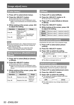 Page 52[Image adjust] menu
52 - ENGLISH
Settings
[Color temp.]
1) Press ▲▼ to select [Color temp.].
2)  
Press the  button.
■z The advanced menu is displayed.
■zWhile the advanced menu is displayed, press 
▲▼  to move backwards and forwards between 
menus.
3) While looking at the screen, press  ◀▶ 
to adjust the setting.
Operation Adjustment Range
Press  ▶. Makes the color 
temperature 
higher.
[XLow]-[Low]-
[Mid]-[High]
Press  ◀. Makes the color 
temperature 
very low.
Note
 z [XLow] (emphasize red) - [High]...