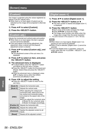 Page 56[Screen] menu
56 - ENGLISH
Settings
[Custom]
The image is projected using the values registered as 
[Store] in the [PC adjust] menu.
 zWhen there is no input signal, [Custom] can be 
selected but the image will be projected in [Normal] 
mode.
1) Press 
▲▼ to select [Custom].
2)  
Press the  button.
[Custom adj.]
Adjusts the horizontal and vertical scale and position.
 z When there is no input signal, this item is grayed 
out and cannot be selected.
 zIf the input signal is lost during adjustment, the...