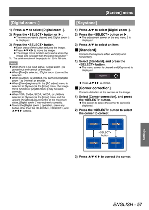 Page 57[Screen] menu
ENGLISH - 57
Settings
[Digital zoom -]
1) Press ▲▼ to select [Digital zoom -].
2)  
Press the  button or  ▶.
■z
The menu screen is cleared and [Digital zoom -] 
is displayed.
3) Press the  button.
■z Each press of the button reduces the image.
■zPress 
▲▼◀▶  to move the image.
■z
The image move function only works when the 
image size is larger than the panel resolution*1
*1: The panel resolution of the projector is 1 024 x 768 dots.
Note
 zWhen there is no input signal, [Digital zoom -] is...